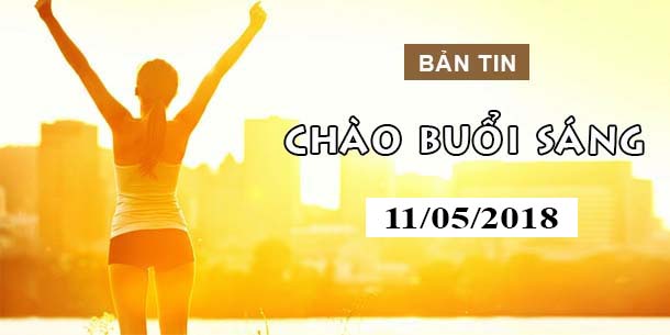 BẢN TIN CHÀO BUỔI SÁNG NGÀY 11/05/2018