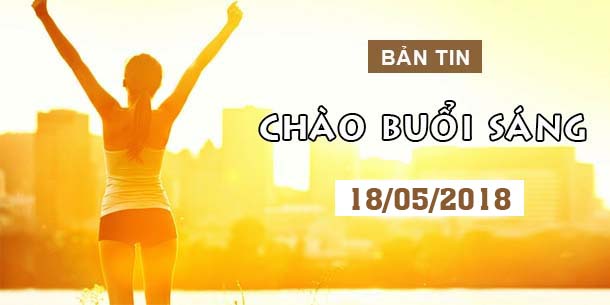 BẢN TIN CHÀO BUỔI SÁNG NGÀY 18/05/2018